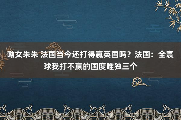 呦女朱朱 法国当今还打得赢英国吗？法国：全寰球我打不赢的国度唯独三个