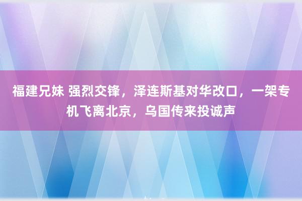 福建兄妹 强烈交锋，泽连斯基对华改口，一架专机飞离北京，乌国传来投诚声