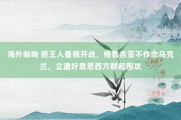 海外呦呦 拒王人备俄开战，格鲁吉亚不作念乌克兰，立遭好意思西方群起围攻