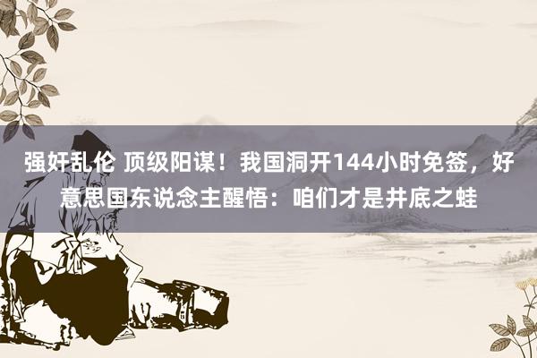 强奸乱伦 顶级阳谋！我国洞开144小时免签，好意思国东说念主醒悟：咱们才是井底之蛙