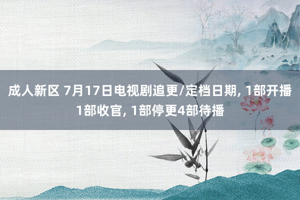 成人新区 7月17日电视剧追更/定档日期, 1部开播1部收官, 1部停更4部待播