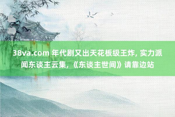 38va.com 年代剧又出天花板级王炸, 实力派闻东谈主云集, 《东谈主世间》请靠边站