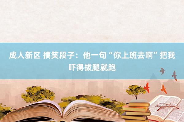 成人新区 搞笑段子：他一句“你上班去啊”把我吓得拔腿就跑