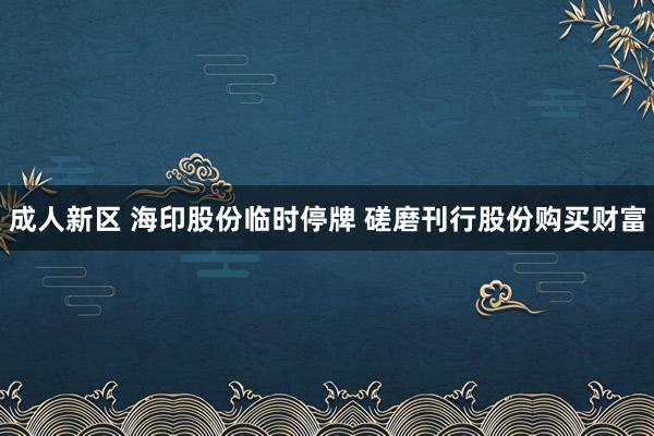 成人新区 海印股份临时停牌 磋磨刊行股份购买财富