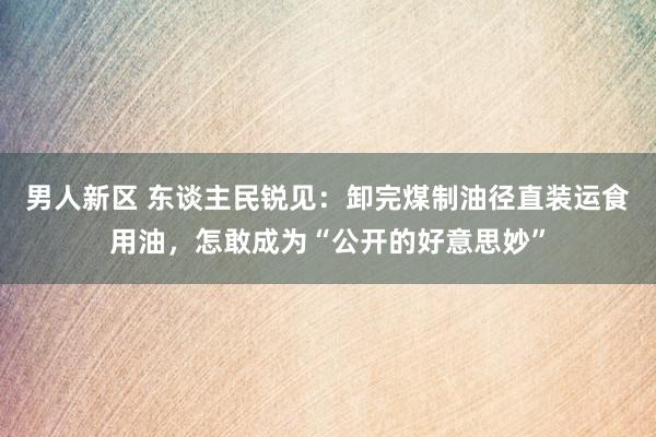 男人新区 东谈主民锐见：卸完煤制油径直装运食用油，怎敢成为“公开的好意思妙”