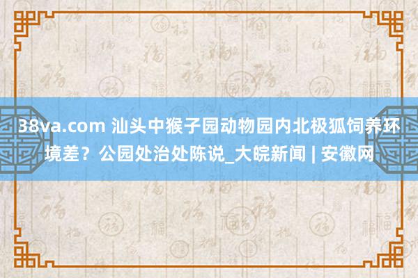 38va.com 汕头中猴子园动物园内北极狐饲养环境差？公园处治处陈说_大皖新闻 | 安徽网