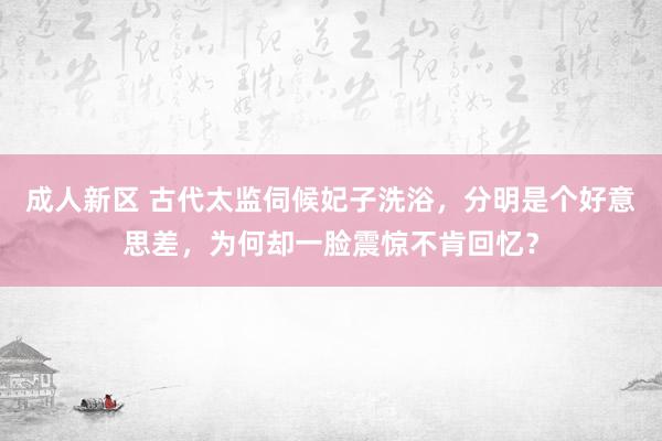 成人新区 古代太监伺候妃子洗浴，分明是个好意思差，为何却一脸震惊不肯回忆？