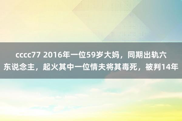 cccc77 2016年一位59岁大妈，同期出轨六东说念主，起火其中一位情夫将其毒死，被判14年