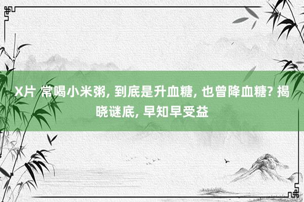 X片 常喝小米粥, 到底是升血糖, 也曾降血糖? 揭晓谜底, 早知早受益