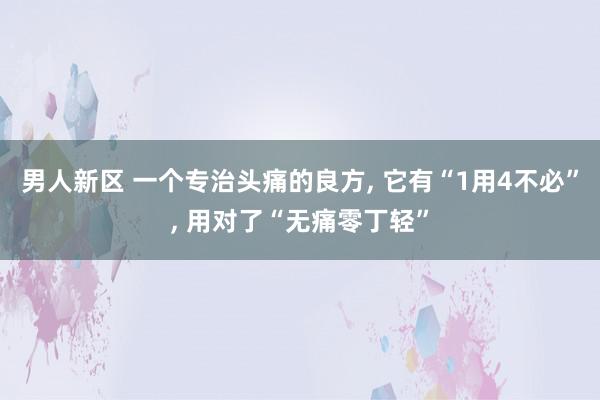 男人新区 一个专治头痛的良方, 它有“1用4不必”, 用对了“无痛零丁轻”