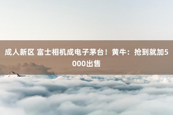 成人新区 富士相机成电子茅台！黄牛：抢到就加5000出售