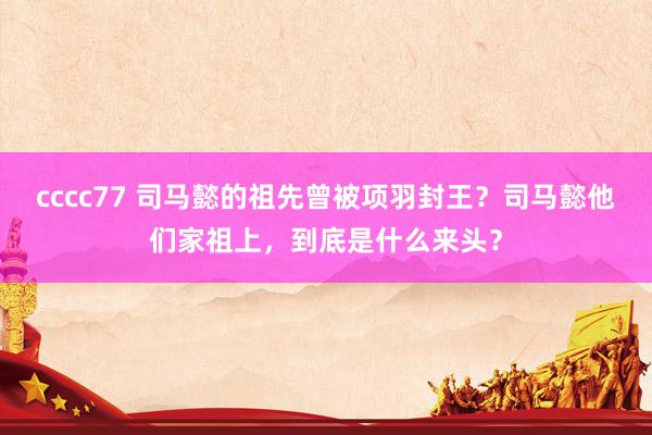 cccc77 司马懿的祖先曾被项羽封王？司马懿他们家祖上，到底是什么来头？