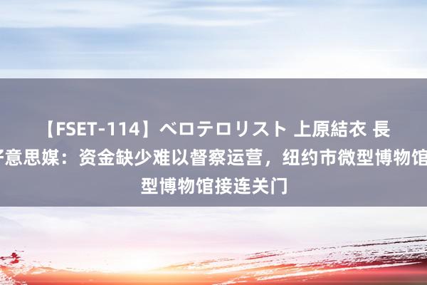 【FSET-114】ベロテロリスト 上原結衣 長澤リカ 好意思媒：资金缺少难以督察运营，纽约市微型博物馆接连关门