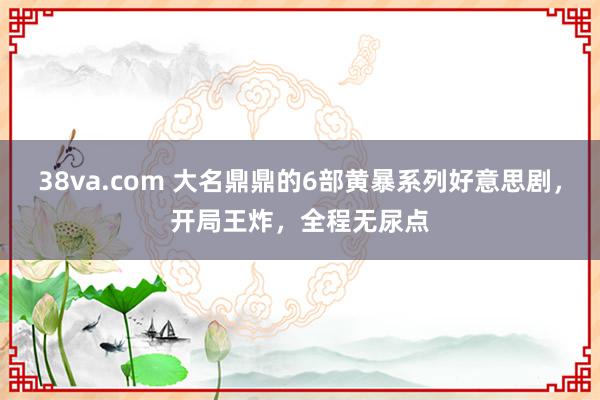 38va.com 大名鼎鼎的6部黄暴系列好意思剧，开局王炸，全程无尿点