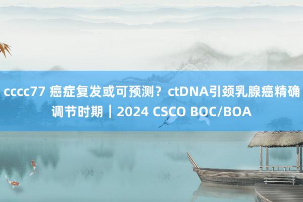 cccc77 癌症复发或可预测？ctDNA引颈乳腺癌精确调节时期︱2024 CSCO BOC/BOA