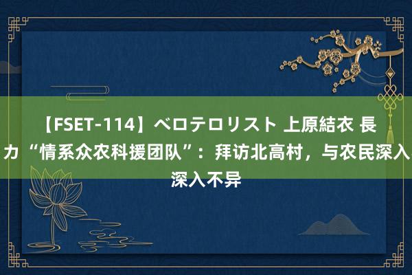 【FSET-114】ベロテロリスト 上原結衣 長澤リカ “情系众农科援团队”：拜访北高村，与农民深入不异