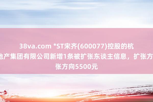 38va.com *ST宋齐(600077)控股的杭州宋齐房地产集团有限公司新增1条被扩张东谈主信息，扩张方向5500元