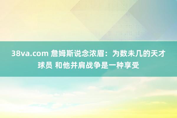 38va.com 詹姆斯说念浓眉：为数未几的天才球员 和他并肩战争是一种享受