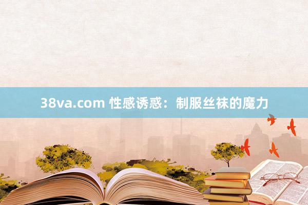 38va.com 性感诱惑：制服丝袜的魔力