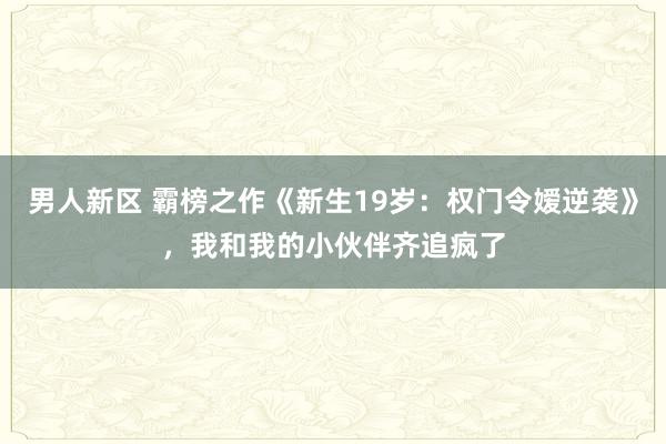 男人新区 霸榜之作《新生19岁：权门令嫒逆袭》，我和我的小伙伴齐追疯了