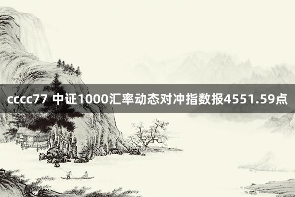 cccc77 中证1000汇率动态对冲指数报4551.59点