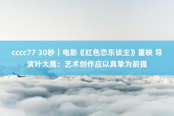 cccc77 30秒｜电影《红色恋东谈主》重映 导演叶大鹰：艺术创作应以真挚为前提