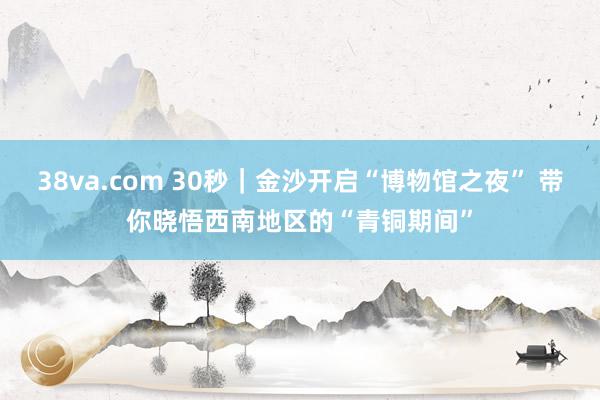 38va.com 30秒｜金沙开启“博物馆之夜” 带你晓悟西南地区的“青铜期间”