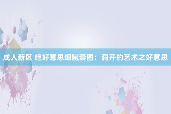 成人新区 绝好意思细腻套图：洞开的艺术之好意思