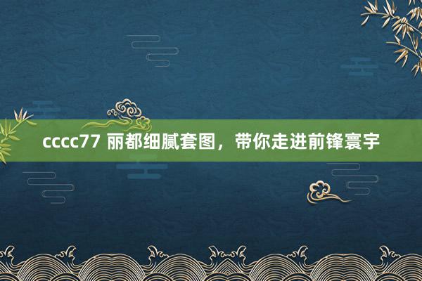 cccc77 丽都细腻套图，带你走进前锋寰宇