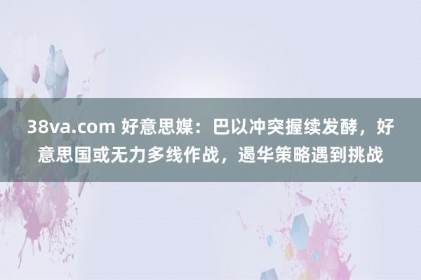 38va.com 好意思媒：巴以冲突握续发酵，好意思国或无力多线作战，遏华策略遇到挑战