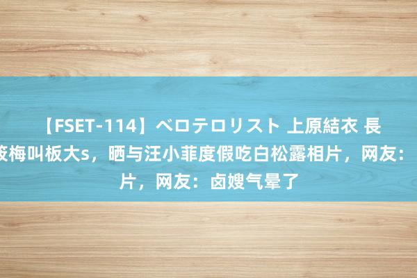 【FSET-114】ベロテロリスト 上原結衣 長澤リカ 马筱梅叫板大s，晒与汪小菲度假吃白松露相片，网友：卤嫂气晕了