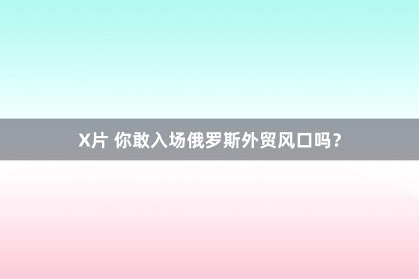 X片 你敢入场俄罗斯外贸风口吗？