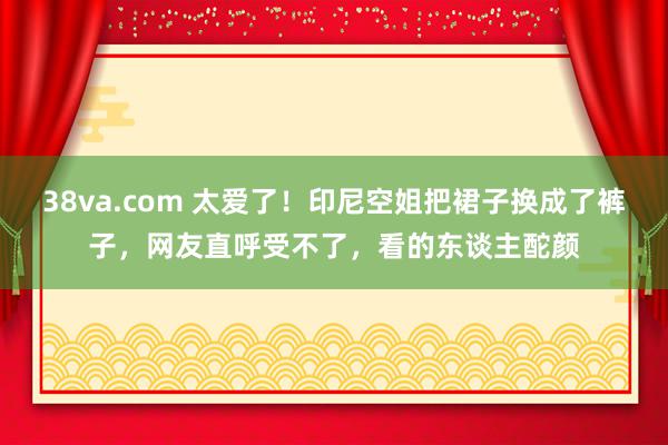 38va.com 太爱了！印尼空姐把裙子换成了裤子，网友直呼受不了，看的东谈主酡颜