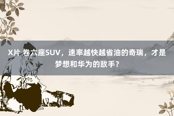 X片 卷六座SUV，速率越快越省油的奇瑞，才是梦想和华为的敌手？