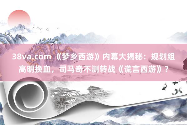 38va.com 《梦乡西游》内幕大揭秘：规划组高明换血，司马奇不测转战《谎言西游》？