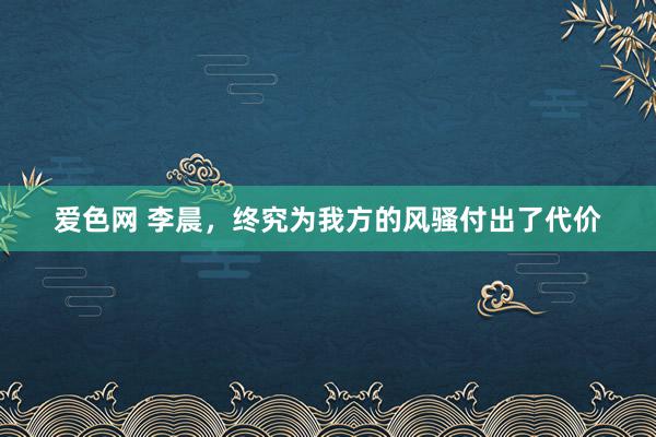 爱色网 李晨，终究为我方的风骚付出了代价