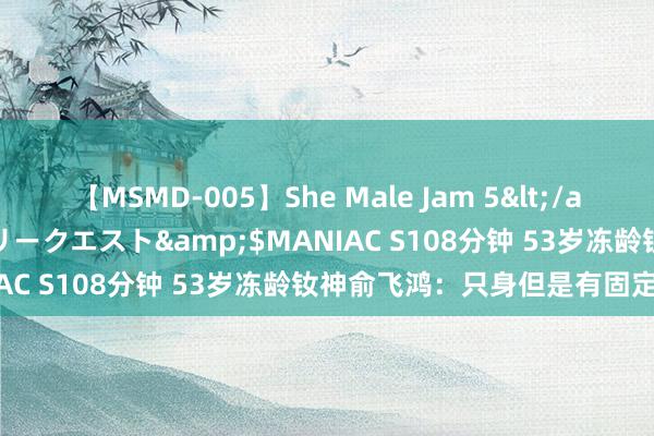 【MSMD-005】She Male Jam 5</a>2008-08-04グローリークエスト&$MANIAC S108分钟 53岁冻龄钕神俞飞鸿：只身但是有固定伴侣