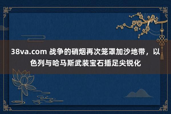 38va.com 战争的硝烟再次笼罩加沙地带，以色列与哈马斯武装宝石插足尖锐化