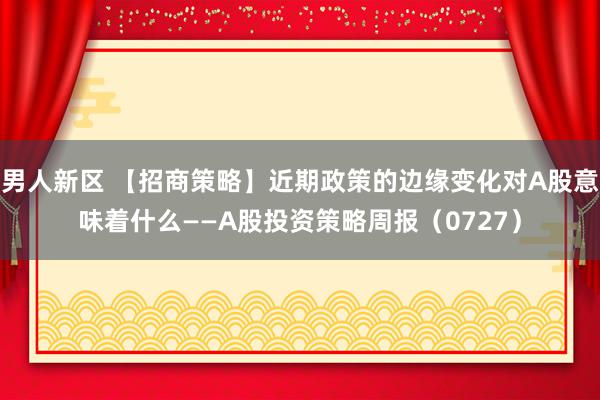 男人新区 【招商策略】近期政策的边缘变化对A股意味着什么——A股投资策略周报（0727）