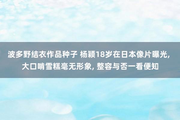 波多野结衣作品种子 杨颖18岁在日本像片曝光, 大口啃雪糕毫无形象, 整容与否一看便知