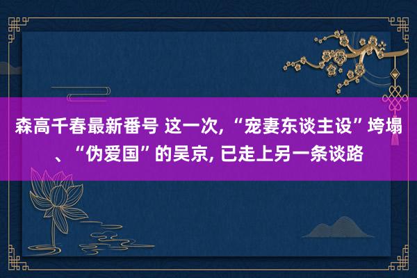 森高千春最新番号 这一次, “宠妻东谈主设”垮塌、“伪爱国”的吴京, 已走上另一条谈路