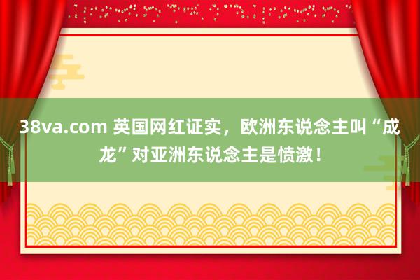 38va.com 英国网红证实，欧洲东说念主叫“成龙”对亚洲东说念主是愤激！