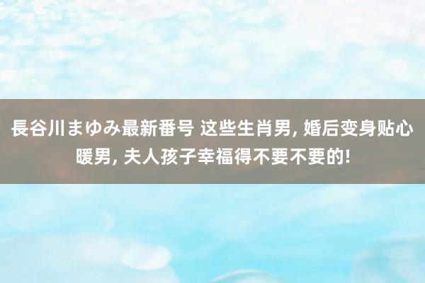 長谷川まゆみ最新番号 这些生肖男, 婚后变身贴心暖男, 夫人孩子幸福得不要不要的!