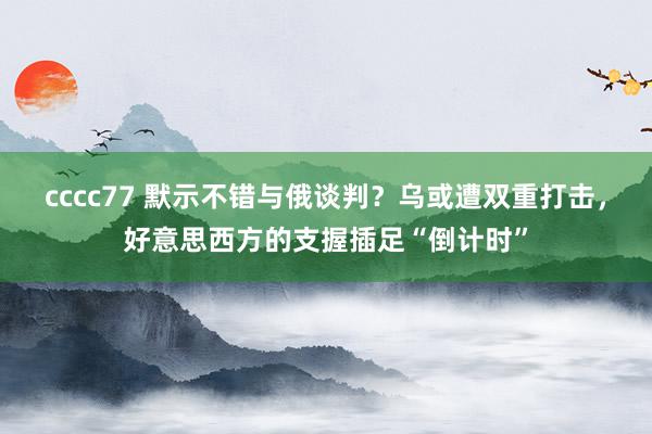 cccc77 默示不错与俄谈判？乌或遭双重打击，好意思西方的支握插足“倒计时”