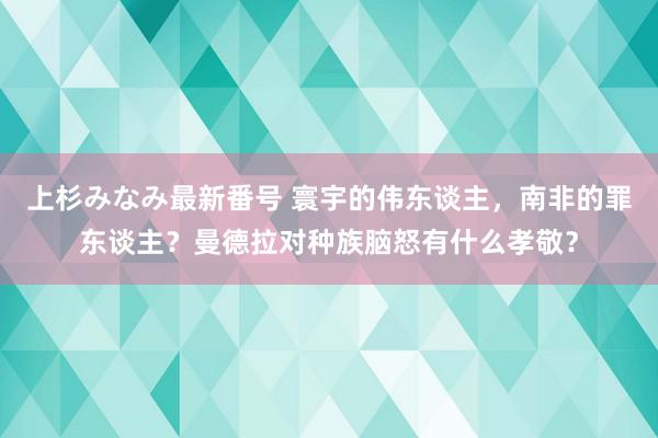 上杉みなみ最新番号 寰宇的伟东谈主，南非的罪东谈主？曼德拉对种族脑怒有什么孝敬？