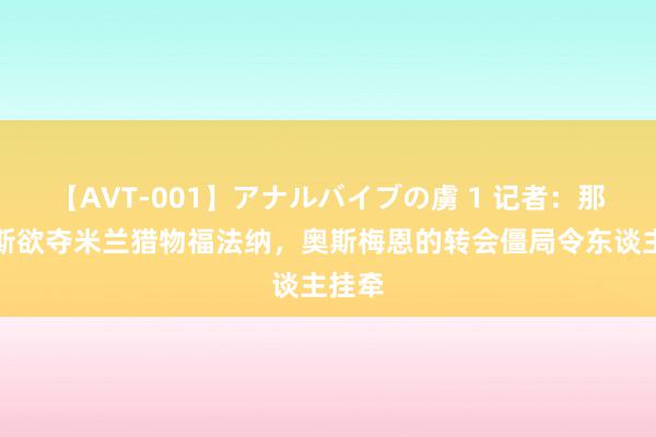 【AVT-001】アナルバイブの虜 1 记者：那不勒斯欲夺米兰猎物福法纳，奥斯梅恩的转会僵局令东谈主挂牵