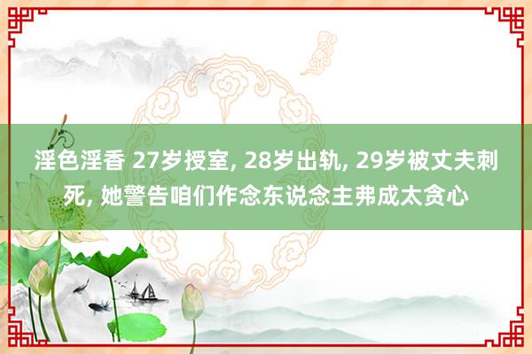 淫色淫香 27岁授室, 28岁出轨, 29岁被丈夫刺死, 她警告咱们作念东说念主弗成太贪心