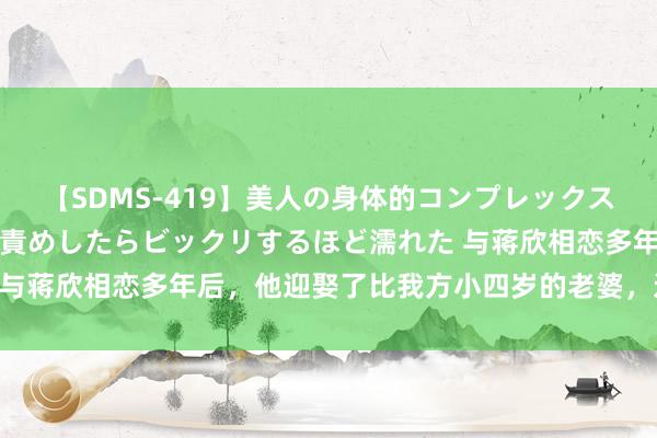 【SDMS-419】美人の身体的コンプレックスを、じっくり弄って羞恥責めしたらビックリするほど濡れた 与蒋欣相恋多年后，他迎娶了比我方小四岁的老婆，近况如何？