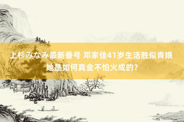 上杉みなみ最新番号 邓家佳41岁生活胜似青娥 她是如何真金不怕火成的？