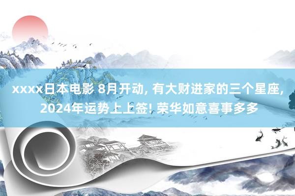 xxxx日本电影 8月开动, 有大财进家的三个星座, 2024年运势上上签! 荣华如意喜事多多